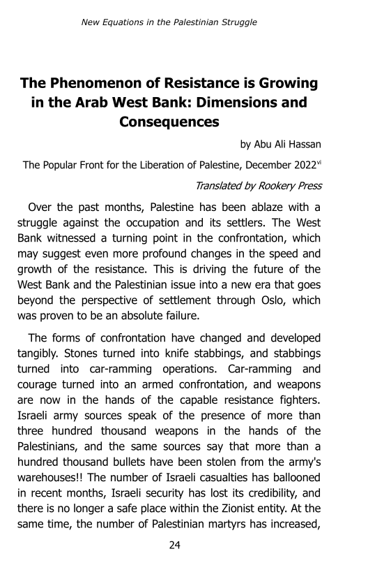 ‘New Equations in the Palestinian Struggle

The Phenomenon of Resistance is Growing
in the Arab West Bank: Dimensions and
Consequences

by Abu Ali Hassan
The Popular Front for the Liberation of Palestine, December 2022”
Translated by Rookery Press

Over the past months, Palestine has been ablaze with a
struggle against the occupation and its settlers. The West
Bank witnessed a turning point in the confrontation, which
may suggest even more profound changes in the speed and
growth of the resistance. This is driving the future of the
West Bank and the Palestinian issue into a new era that goes
beyond the perspective of settlement through Oslo, which
was proven to be an absolute failure.

The forms of confrontation have changed and developed
tangibly. Stones turned into knife stabbings, and stabbings
turned into car-ramming operations. Car-ramming and
courage turned into an armed confrontation, and weapons
are now in the hands of the capable resistance fighters.
Israeli army sources speak of the presence of more than
three hundred thousand weapons in the hands of the
Palestinians, and the same sources say that more than a
hundred thousand bullets have been stolen from the army's
warehouses!! The number of Israeli casualties has ballooned
in recent months, Israeli security has lost its credibility, and
there is no longer a safe place within the Zionist entity, At the
same time, the number of Palestinian martyrs has increased,

24
